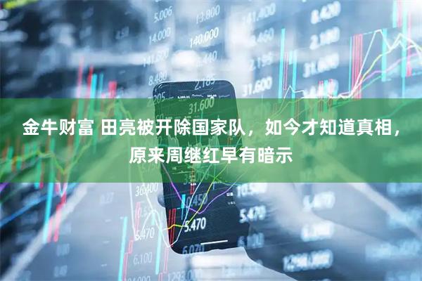 金牛财富 田亮被开除国家队，如今才知道真相，原来周继红早有暗示