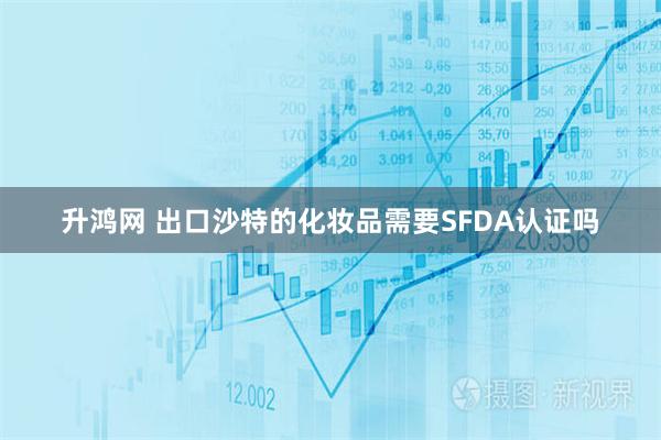 升鸿网 出口沙特的化妆品需要SFDA认证吗