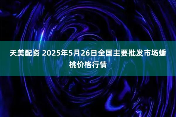 天美配资 2025年5月26日全国主要批发市场蟠桃价格行情