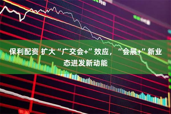 保利配资 扩大“广交会+”效应，“会展+”新业态迸发新动能