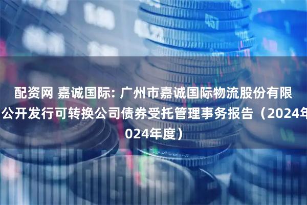 配资网 嘉诚国际: 广州市嘉诚国际物流股份有限公司公开发行可转换公司债券受托管理事务报告(2024年度)