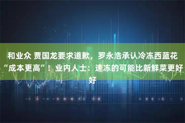 和业众 贾国龙要求道歉，罗永浩承认冷冻西蓝花“成本更高”！业内人士：速冻的可能比新鲜菜更好