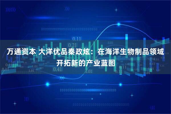 万通资本 大洋优品秦政炫：在海洋生物制品领域开拓新的产业蓝图