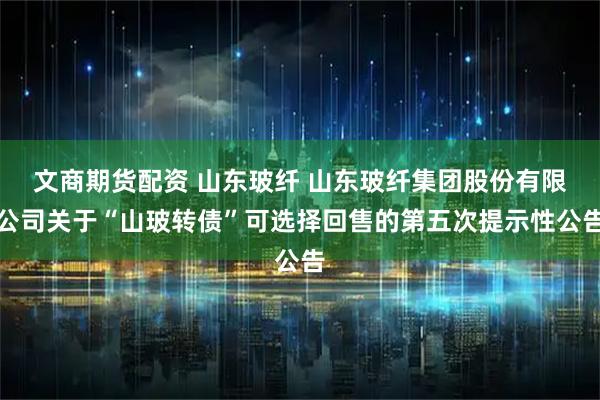 文商期货配资 山东玻纤 山东玻纤集团股份有限公司关于“山玻转债”可选择回售的第五次提示性公告