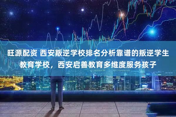 旺源配资 西安叛逆学校排名分析靠谱的叛逆学生教育学校，西安启善教育多维度服务孩子