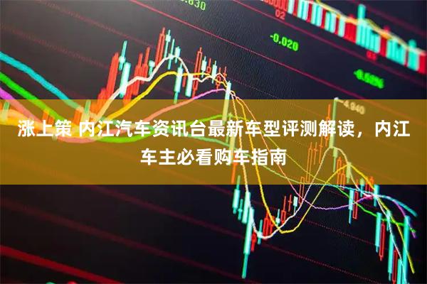 涨上策 内江汽车资讯台最新车型评测解读，内江车主必看购车指南